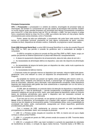 Principais Componentes
CPU — Processador: o processador é o cérebro do sistema, encarregado de processar todas as
informações. Ele também é o componente em que são usadas as tecnologias mais recentes. Existem
no mundo apenas quatro grandes empresas com tecnologia para fabricar processadores competitivos
para micros PC: a Intel (que domina mais de 70% do mercado), a AMD, Via (que comprou a antiga
Cyrix e atualmente fabrica os chips Via C3) e a IBM, que embora não tenha um chip próprio, fabrica
processadores para outras empresas, como a Transmeta.
Porém, apesar de toda sua sofisticação, o processador não pode fazer nada sozinho. Para
termos um computador funcional, precisamos de mais alguns componentes de apoio: memória,
unidades de disco, dispositivos de entrada e saída e, finalmente, os programas a serem executados.
Porta USB (Universal Serial Bus): a porta USB (Universal Serial Bus) é um tipo de conexão Plug and
Play (PNP ou P&P) que permite a conexão de periféricos sem a necessidade de desligar o
computador.
O USB foi concebido na óptica do conceito de Plug and Play (PNP ou P&P). Assim, surgiu um
padrão que permite ao Sistema Operacional e à placa-mãe diferenciar, transparentemente:
 A classe do equipamento (dispositivo de armazenamento, placa de rede, placa de som etc.).
 As necessidades de alimentação elétrica do dispositivo, caso este não disponha de alimentação
própria.
 As necessidades de largura de banda (para um dispositivo de video, serão muito superiores às
de um teclado, por exemplo).
 As necessidades de latência máxima.
 Eventuais modos de operação internos ao dispositivo (por exempla, máquina digital pode operar,
geralmente, como uma webcam ou como um dispositivo de armazenamento — para transferir as
imagens).
Foi projetado de maneira que possam ser ligados vários periféricos pelo mesmo canal (i.e.,
porta USB). Assim, mediante uma estrutura de árvore, é possível ligar 127 dispositivos a uma única
porta do computador, utilizando, para a derivação, hubs especialmente concebidos. Estes dispositivos
especiais são responsáveis pela gestão das suas subestruturas e cooperação com os nós acima (o
computador ou outros hubs).
O USB, além de estabelecer um protocolo básico de detecção de dispositivos e especificações
(alimentação etc.) — fase de identificação — permite complementar a inicialização de um dispositivo
mediante a categoria em que ele se insira. Assim, para cada classe de dispositivos, existe um conjunto
básico de comandos pré-definidos para operar o dispositivo sem ser necessário conhecer as
especificidades do equipamento e/ou fabricante.
E por isso que no Linux, por exemplo, se usa apenas um driver para um USB Flash Disk (Pen
Drive): todos os dispositivos, se homologados com o logotipo USB, seguem o standard à risca, pelo
menos no que diz respeito ao funcionamento padrão. Funcionalidades extras, como a possibilidade de
encriptação dos dados, serão, eventualmente, asseguradas por drivers específicos, geralmente
providenciados pelo fabricante.
Com o sucesso do USB, rapidamente se procurou expandir as suas possibilidades,
principalmente na velocidade. Assim, eis a evolução do protocolo:
1. USB 1.0  Primeira versão, lançada em novembro de 1995, no mesmo ano em que a Apple
começou a utilizar portas FireWire.
2. USB 1.1  Lançada em janeiro de 1996, primeira versão de sucesso do USB. Transmite dados
a 1,5 MB/s (ou 12Mb/s).
3. USB 2.0  Lançada em 2002, cuja maior novidade é o aumento da capacidade de velocidade
de transferência de dados, e correção de alguns dados técnicos. Transmite dados a 60 MB/s (ou

 