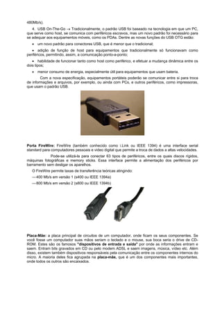480Mb/s).
4. USB On-The-Go  Tradicionalmente, o padrão USB foi baseado na tecnologia em que um PC,
que serve como host, se comunica com periféricos escravos, mas um novo padrão foi necessário para
se adequar aos equipamentos móveis, como os PDAs. Dentre as novas funções do USB OTG estão:
 um novo padrão para conectores USB, que é menor que o tradicional;
 adição de função de host para equipamentos que tradicionalmente só funcionavam como
periféricos, permitindo, assim, a comunicação ponto-a-ponto;
 habilidade de funcionar tanto como host como periférico, e efetuar a mudança dinâmica entre os
dois tipos;
 menor consumo de energia, especialmente útil para equipamentos que usam bateria.
Com a nova especificação, equipamentos portáteis poderão se comunicar entre si para troca
de informações e arquivos, por exemplo, ou ainda com PCs, e outros periféricos, como impressoras,
que usam o padrão USB.

Porta FireWire: FireWire (também conhecido como i.Link ou IEEE 1394) é uma interface serial
standard para computadores pessoais e video digital que permite a troca de dados a altas velocidades.
Pode-se utilizá-la para conectar 63 tipos de periféricos, entre os quais discos rígidos,
máquinas fotográficas e memory sticks. Essa interface permite a alimentação dos periféricos por
barramento sem desligar os aparelhos.
O FireWire permite taxas de transferência teóricas atingindo:
— 400 Mb/s em versão 1 (s400 ou IEEE 1394a)
— 800 Mb/s em versão 2 (s800 ou IEEE 1394b)

Placa-Mãe: a placa principal de circuitos de um computador, onde ficam os seus componentes. Se
você fosse um computador suas mãos seriam o teclado e o mouse, sua boca seria o drive de CDROM. Estes são os famosos "dispositivos de entrada e saída" por onde as informações entram e
saem. Entram bits gravados em CD ou pelo modem ADSL e saem imagens, música, vídeo etc. Além
disso, existem também dispositivos responsáveis pela comunicação entre os componentes internos do
micro. A maioria deles fica agrupada na placa-mãe, que é um dos componentes mais importantes,
onde todos os outros são encaixados.

 