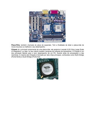 Placa-Filha: também chamada de placa de expansão. Tem a finalidade de dotar a placa-mãe de
novos recursos ou melhorar o seu desempenho.
Chipset: é o principal componente de uma placa-mãe, ele pertence à escala VLSI (Very Large Scale
of Integration), ou seja, no seu interior existem centenas de milhares de transistores. O Chipset é urn
dos principais fatores para o bom desempenho de um PC, ficando atrás do processador e das
memórias. A maioria dos Chipsets é formada por dois chips principais, conhecidos como North Bridge
(Ponte Norte) e South Bridge (Ponte Sul).

 