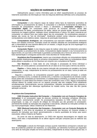 NOÇÕES DE HARDWARE E SOFTWARE
Habitualmente usa-se o termo informática para se referir especificamente ao processo de
tratamento automático da informação por meio de máquinas eletrônicas definidas como computadores.
CONCEITOS INICIAIS
Computador: é uma máquina capaz de realizar vários tipos de tratamento automático de
informações ou processamento de dados. O computador é o elemento fundamental da informática.
Exemplos de computadores incluem o ábaco, a calculadora, o computador analógico e o
computador digital. Um computador pode prover-se de inúmeros atributos, dentre eles
armazenamento de dados, processamento de dados, cálculo em grande escala, desenho industrial,
tratamento de imagens gráficas, realidade virtual, entretenimento e cultura. Em geral, entende-se por
computador um sistema físico que realiza algum tipo de computação. Os computadores pessoais e
laptops são ícones da "era da informação". Atualmente existem outras máquinas programáveis
(computadores) como telefone celular, máquinas de automação industrial etc.
Computadores Analógicos: são computadores que executam trabalhos usando elementos
físicos com estados contínuos. Exemplos usuais de variáveis utilizadas em computadores analógicos
são: a intensidade de uma coerente elétrica em um resistor, o ângulo de giro de uma engrenagem e o
nível de água em um recipiente.
Computador Digital: é uma máquina capaz de realizar vários tipos de tratamento automático
de informações ou processamento de dados. Computadores digitais baseiam o seu funcionamento na
lógica binária, em que toda a informação é guardada e processada sob a forma de zeros (0) e uns (1).
Esta representação é conseguida usando dois níveis discretos de Tensão elétrica.
Arquitetura dos Processadores: mesmo que a tecnologia utilizada nos computadores digitais
tenha mudado drasticamente desde os primeiros computadores, quase todos os computadores atuais
ainda utilizam a arquitetura de Von Neumann em conjunto com a arquitetura de Pipeline.
Von Newmann — Cada dado de uma instrução é processado de forma individual e
dependente, em outras palavras o processamento de um dado só se inicia após o término da anterior.
Pipeline — Vários dados de uma mesma instrução são processados em paralelo e de forma
independente, ou seja, independente do término do processamento de um dado, outros já estão em
processamento.
Segundo a arquitetura, os computadores possuem quatro componentes principais: a unidade
lógica e aritmética (ULA), a unidade de controle (UC), a memória e os dispositivos de entrada e saída.
Essas partes são conectadas por barramentos. A unidade lógica e aritmética, a unidade de controle, os
registradores e a parte básica de entrada e saída são conhecidos como a CPU. Alguns computadores
maiores diferem do modelo acima em um aspecto principal: eles têm múltiplas CPUs trabalhando
simultaneamente. Adicionalmente, poucos computadores, utilizados principalmente para pesquisa e
computação científica têm diferenças significativas do modelo acima, mas eles não têm grande
aplicação comercial.
Arquitetura dos Computadores
CISC (Complex Instruction Set Computer — Computador com um Conjunto Complexo de
Instruções): é um processador capaz de executar centenas de instruções complexas diferentes,
sendo assim, extremamente versátil. Os processadores baseados no CISC contêm uma microprogramação, ou seja, um conjunto de códigos de instruções que são gravados no processador,
permitindo-lhe receber as instruções dos programas e executá-las, utilizando as instruções contidas na
sua micro-programação. Utiliza o Sistema de Von Newmann.
RISC (Reduced Instruction Set Computer— Computador com um Conjunto Reduzido de
Instruções): é uma linha de arquitetura de computadores que favorece um conjunto simples e
pequeno de instruções que levam aproximadamente a mesma quantidade de tempo para serem
executadas. Utiliza o Sistema de Pipeline.
Do ponto de vista do desempenho, os CISCs têm algumas desvantagens em relação aos
RISCs, entre elas a impossibilidade de se alterar alguma instrução composta para se melhorar seu
desempenho.
Informação: o estudo da informação começou quando matemáticos começaram a estudar que
tipos de problemas poderiam ser resolvidos, ou computados, por elementos humanos que seguissem
uma série de instruções simples de forma automática, independente do tempo requerido para isso. A

 