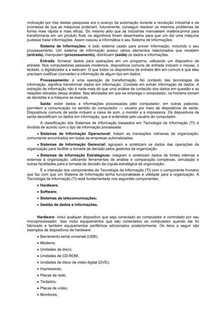 motivação por trás destas pesquisas era o avanço da automação durante a revolução industrial e da
promessa de que as máquinas poderiam, futuramente, conseguir resolver os mesmos problemas de
forma mais rápida e mais eficaz. Do mesmo jeito que as indústrias manuseiam matéria-prima para
transformá-la em um produto final, os algoritmos foram desenhados para que um dia uma máquina
pudesse tratar informações. Assim nasceu a informática e seu Sistema de Informações.
Sistema de Informações: é todo sistema usado para prover informação, incluindo o seu
processamento. Um sistema de informação possui vários elementos relacionados que recebem
(entrada), manipulam (processamento), distribuem (saída) os dados e informações.
Entrada: fornecer dados para operações em um programa, utilizando um dispositivo de
entrada. Nos computadores pessoais modernos, dispositivos comuns de entrada incluem o mouse, o
teclado, o digitalizador e a webcam. O que todos os dispositivos de entrada têm em comum é que eles
precisam codificar (converter) a informação de algum tipo em dados.
Processamento: é uma operação de transformação. No contexto das tecnologias de
informação, significa transformar dados em informação. Consiste em extrair informação de dados. A
extração de informação não é nada mais do que uma análise de conteúdo dos dados em questão e as
relações retiradas dessa análise. Nas atividades em que se emprega o computador, os homens tomam
as decisões e a máquina as executa.
Saída: exibir dados e informações processadas pelo computador, em outras palavras,
permitem a comunicação no sentido do computador — usuário por meio de dispositivos de saída.
Dispositivos comuns de saída incluem a caixa de som, o monitor e a impressora. Os dispositivos de
saída decodificam os dados em informação, que é entendida pelo usuário do computador.
A classificação dos Sistemas de Informação baseados em Tecnologia da Informação (TI) é
dividida de acordo com o tipo de informação processada:
 Sistemas de Informação Operacional: tratam as transações rotineiras da organização;
comumente encontrados em todas as empresas automatizadas.
 Sistemas de Informação Gerencial: agrupam e sintetizam os dados das operações da
organização para facilitar a tomada de decisão pelos gestores da organização.
 Sistemas de Informação Estratégicos: integram e sintetizam dados de fontes internas e
externas à organização, utilizando ferramentas de análise e comparação complexas, simulação e
outras facilidades para a tomada de decisão da cúpula estratégica da organização.
É a interação dos componentes da Tecnologia da Informação (TI) com o componente humano
que faz com que um Sistema de Informação tenha funcionalidade e utilidade para a organização. A
Tecnologia da Informação (TI) está fundamentada nos seguintes componentes:
 Hardware;
 Software;
 Sistemas de telecomunicações;
 Gestão de dados e informações.
Hardware: inclui qualquer dispositivo que seja conectado ao computador e controlado por seu
microprocessador. Isso inclui equipamentos que são conectados ao computador quando ele foi
fabricado e também equipamentos periféricos adicionados posteriormente. Os itens a seguir são
exemplos de dispositivos de hardware:
 Barramento serial universal (USB);
 Modems;
 Unidades de disco;
 Unidades de CD-ROM;
 Unidades de disco de video digital (DVD);
 Impressoras;
 Placas de rede;
 Teclados;
 Placas de vídeo;
 Monitores;

 
