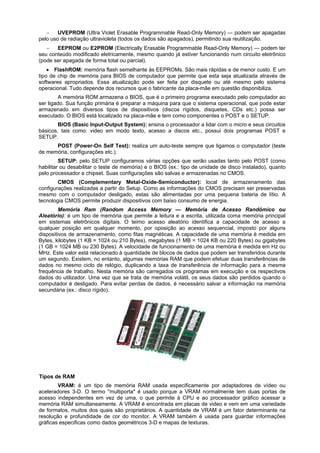 
UVEPROM (Ultra Violet Erasable Programmable Read-Only Memory) — podem ser apagadas
pelo uso de radiação ultravioleta (todos os dados são apagados), permitindo sua reutilização.

EEPROM ou E2PROM (Electrically Erasable Programmable Read-Only Memory) — podem ter
seu conteúdo modificado eletricamente, mesmo quando já estiver funcionando num circuito eletrônico
(pode ser apagada de forma total ou parcial).
 FlashROM: memória flash semelhante ás EEPROMs. São mais rápidas e de menor custo. E um
tipo de chip de memória para BIOS de computador que permite que esta seja atualizada através de
softwares apropriados. Essa atualização pode ser feita por disquete ou até mesmo pelo sistema
operacional. Tudo depende dos recursos que o fabricante da placa-mãe em questão disponibiliza.
A memória ROM armazena o BIOS, que é o primeiro programa executado pelo computador ao
ser ligado. Sua função primária é preparar a máquina para que o sistema operacional, que pode estar
armazenado em diversos tipos de dispositivos (discos rígidos, disquetes, CDs etc.) possa ser
executado. O BIOS está localizado na placa-mãe e tem como componentes o POST e o SETUP.
BIOS (Basic Input-Output System): ensina o processador a lidar com o micro e seus circuitos
básicos, tais como: video em modo texto, acesso a discos etc., possui dois programas POST e
SETUP.
POST (Power-On Self Test): realiza um auto-teste sempre que ligamos o computador (teste
de memória, configurações etc.).
SETUP: pelo SETUP configuramos várias opções que serão usadas tanto pelo POST (como
habilitar ou desabilitar o teste de memória) e o BIOS (ex.: tipo de unidade de disco instalado), quanto
pelo processador e chipset. Suas configurações são salvas e armazenadas no CMOS.
CMOS (Complementary Metal-Oxide-Semiconductor): local de armazenamento das
configurações realizadas a partir do Setup. Como as informações do CMOS precisam ser preservadas
mesmo com o computador desligado, estas são alimentadas por uma pequena bateria de lítio. A
tecnologia CMOS permite produzir dispositivos com baixo consumo de energia.
Memória Ram (Random Access Memory — Memória de Acesso Randômico ou
Aleatório): é um tipo de memória que permite a leitura e a escrita, utilizada coma memória principal
em sistemas eletrônicos digitais. O teimo acesso aleatório identifica a capacidade de acesso a
qualquer posição em qualquer momento, por oposição ao acesso sequencial, imposto por alguns
dispositivos de armazenamento, como fitas magnéticas. A capacidade de uma memória é medida em
Bytes, kilobytes (1 KB = 1024 ou 210 Bytes), megabytes (1 MB = 1024 KB ou 220 Bytes) ou gigabytes
(1 GB = 1024 MB ou 230 Bytes). A velocidade de funcionamento de uma memória é medida em Hz ou
MHz. Este valor está relacionado à quantidade de blocos de dados que podem ser transferidos durante
um segundo. Existem, no entanto, algumas memórias RAM que podem efetuar duas transferências de
dados no mesmo ciclo de relógio, duplicando a taxa de transferência de informação para a mesma
frequência de trabalho. Nesta memória são carregados os programas em execução e os respectivos
dados do utilizador. Uma vez que se trata de memória volátil, os seus dados são perdidos quando o
computador é desligado. Para evitar perdas de dados, é necessário salvar a informação na memória
secundária (ex.: disco rígido).

Tipos de RAM
VRAM: é um tipo de memória RAM usada especificamente por adaptadores de vídeo ou
aceleradores 3-D. O termo "multiporta" é usado porque a VRAM normalmente tem duas portas de
acesso independentes em vez de uma, o que permite à CPU e ao processador gráfico acessar a
memória RAM simultaneamente. A VRAM é encontrada em placas de video e vem em uma variedade
de formatos, muitos dos quais são proprietários. A quantidade de VRAM é um fator determinante na
resolução e profundidade de cor do monitor. A VRAM também é usada para guardar informações
gráficas especificas como dados geométricos 3-D e mapas de texturas.

 