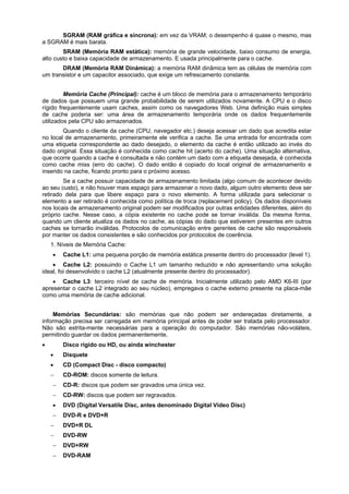SGRAM (RAM gráfica e síncrona): em vez da VRAM; o desempenho é quase o mesmo, mas
a SGRAM é mais barata.
SRAM (Memória RAM estática): memória de grande velocidade, baixo consumo de energia,
alto custo e baixa capacidade de armazenamento. E usada principalmente para o cache.
DRAM (Memória RAM Dinámica): a memória RAM dinâmica tem as células de memória com
um transistor e um capacitor associado, que exige um refrescamento constante.
Memória Cache (Principal): cache é um bloco de memória para o armazenamento temporário
de dados que possuem uma grande probabilidade de serem utilizados novamente. A CPU e o disco
rígido frequentemente usam caches, assim como os navegadores Web. Uma definição mais simples
de cache poderia ser: uma área de armazenamento temporária onde os dados frequentemente
utilizados pela CPU são armazenados.
Quando o cliente da cache (CPU, navegador etc.) deseja acessar um dado que acredita estar
no local de armazenamento, primeiramente ele verifica a cache. Se uma entrada for encontrada com
uma etiqueta correspondente ao dado desejado, o elemento da cache é então utilizado ao invés do
dado original. Essa situação é conhecida como cache hit (acerto do cache). Uma situação alternativa,
que ocorre quando a cache é consultada e não contém um dado com a etiqueta desejada, é conhecida
como cache miss (erro do cache). O dado então é copiado do local original de armazenamento e
inserido na cache, ficando pronto para o próximo acesso.
Se a cache possuir capacidade de armazenamento limitada (algo comum de acontecer devido
ao seu custo), e não houver mais espaço para armazenar o novo dado, algum outro elemento deve ser
retirado dela para que libere espaço para o novo elemento. A forma utilizada para selecionar o
elemento a ser retirado é conhecida como política de troca (replacement policy). Os dados disponíveis
nos locais de armazenamento original podem ser modificados por outras entidades diferentes, além do
próprio cache. Nesse caso, a cópia existente no cache pode se tornar inválida. Da mesma forma,
quando um cliente atualiza os dados no cache, as cópias do dado que estiverem presentes em outros
caches se tornarão inválidas. Protocolos de comunicação entre gerentes de cache são responsáveis
por manter os dados consistentes e são conhecidos por protocolos de coerência.
1. Níveis de Memória Cache:


Cache L1: uma pequena porção de memória estática presente dentro do processador (level 1).

 Cache L2: possuindo o Cache L1 um tamanho reduzido e não apresentando urna solução
ideal, foi desenvolvido o cache L2 (atualmente presente dentro do processador).
 Cache L3: terceiro nível de cache de memória. Inicialmente utilizado pelo AMD K6-III (por
apresentar o cache L2 integrado ao seu núcleo), empregava o cache externo presente na placa-mãe
como uma memória de cache adicional.
Memórias Secundárias: são memórias que não podem ser endereçadas diretamente, a
informação precisa ser carregada em memória principal antes de poder ser tratada pelo processador.
Não são estrita-mente necessárias para a operação do computador. São memórias não-voláteis,
permitindo guardar os dados permanentemente,


Disco rígido ou HD, ou ainda winchester


Disquete



CD (Compact Disc - disco compacto)



CD-ROM: discos somente de leitura.



CD-R: discos que podem ser gravados uma única vez.



CD-RW: discos que podem ser regravados.



DVD (Digital Versatile Disc, antes denominado Digital Video Disc)



DVD-R e DVD+R



DVD+R DL



DVD-RW



DVD+RW



DVD-RAM

 