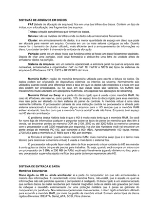 SISTEMAS DE ARQUIVOS EM DISCOS
FAT (tabela de alocação de arquivos): fica em uma das trilhas dos discos. Contém um tipo de
índice, com a localização dos fragmentos dos arquivos.
Trilhas: círculos concêntricos que formam os discos.
Setores: são as divisões de trilhas onde os dados são armazenados fisicamente.
Cluster: em armazenamento de dados, é a menor quantidade de espaço em disco que pode
ser alocada para manter um arquivo. Consiste em um ou mais setores contíguos ou não. Quanto
menor for o tamanho de cluster utilizado, mais eficiente será o armazenamento de informações no
disco. Um cluster também é chamado de unidade de alocação.
Partição: parte de um disco físico que funciona como se fosse um disco fisicamente separado.
Depois de criar urna partição, você deve formatá-la e atribuir-lhe uma letra de unidade antes de
armazenar dados na partição.
Sistema de Arquivos: em um sistema operacional, a estrutura geral na qual os arquivos são
nomeados, armazenados e organizados. FAT ou FAT 16, FAT32 e NTFS são tipos de sistemas de
arquivos do Windows e EXT2, EXT3 e REISERFS do Linux.
Memória Buffer: região de memória temporária utilizada para escrita e leitura de dados. Os
dados podem ser originados de dispositivos externos ou internos ao sistema. Normalmente são
utilizados quando existe uma diferença entre a taxa em que os dados são recebidos e a taxa em que
eles podem ser processados, ou no caso em que essas taxas são variáveis. Os buffers são
mecanismos muito utilizados em aplicações multimídia, em especial nas aplicações de streaming.
Memória Virtual ou Swap: é a parte do disco rígido que é usada como memória RAM. No
caso do Windows, ele reserva, como padrão, 10% do espaço livre do disco rígido para essa memória,
mas isso pode ser alterado no item sistema do painel de controle. A memória virtual é uma ideia
realmente brilhante. O processador (através de uma instrução contida no processador e ativada pelo
sistema operacional) é instruído a mover alguns arquivos para o HD sempre que a memória RAM
estiver acabando. Isso faz com que a memória "nunca acabe" e ele não trave. Enquanto tiver espaço
no HD ele vai caminhando.
O problema dessa história toda é que o HD é muito mais lento que a memória RAM. Se você
for numa loja de informática qualquer e perguntar sobre os tipos de pente de memória que eles têm à
venda, vai encontrar pentes de memória DDR de 2100, 2700 ou até 3200 MB/s (a memória conversa
com o processador a até 3200 megabytes por segundo). Na pior das hipóteses você vai encontrar um
pente antigo de memória PC-100, que transmite a 800 MB/s. Aproximadamente 100 vezes menos:
2700 MB/s para a memória e 27 MB/s para o HD, por exemplo.
A fórmula é simples: quanto menos memória RAM, mais memória swap (que é o termo mais
técnico para descrever a memória virtual) é usada e mais lento o sistema fica.
O processador não pode fazer nada além de ficar esperando a boa vontade do HD em mandar
à conta gotas os dados de que ele precisa para trabalhar. Ou seja, quando você compra um micro com
um processador de 3 GHz e 256 MB de RAM, você está literalmente jogando dinheiro no lixo, pois o
seu processador super-ultra rápido vai ficar boa parte do tempo esperando pelo HD.

SISTEMA DE ENTRADA E SAÍDA
Memórias Secundárias
Disco rígido ou HD ou ainda winchester: é a parte do computador em que são armazenadas a
maioria das informações. E caracterizado como memória física, não-volátil, que é aquela na qual as
informações não são perdidas quando o computador é desligado. O disco rígido é um sistema lacrado
que contém discos de metal recobertos por material magnético onde os dados são gravados por meio
de cabeças e revestido externamente por uma proteção metálica que é presa ao gabinete do
computador por parafusos. Nos sistemas operacionais mais recentes, o disco rígido é também utilizado
para expandir a memória RAM, por meio da gestão de memória virtual. Existem vários tipos de discos
rígidos diferentes: IDE/ATA, Serial_ATA, SCSI, Fibre channel.

 
