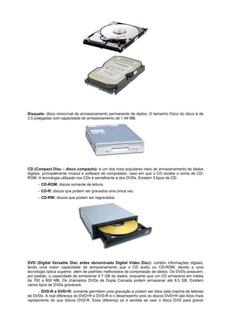 Disquete: disco removível de armazenamento permanente de dados. O tamanho físico do disco é de
3,5 polegadas coin capacidade de armazenamento de 1.44 MB.

CD (Compact Disc – disco compacto): é um dos mais populares meio de armazenamento de dados
digitais, principalmente música e software de computador, caso em que o CD recebe o nome de CDROM. A tecnologia utilizada nos CDs é semelhante à dos DVDs. Existem 3 tipos de CD:
 CD-ROM: discos somente de leitura.
 CD-R: discos que podem ser gravados uma única vez.
 CD-RW: discos que podem ser regravados.

DVD (Digital Versatile Disc antes denominado Digital Vídeo Disc): contém informações digitais,
tendo uma maior capacidade de armazenamento que o CD áudio ou CD-ROM, devido a uma
tecnologia óptica superior, além de padrões melhorados de compressão de dados. Os DVDs possuem,
por padrão, a capacidade de armazenar 4.7 GB de dados, enquanto que um CD armazena em média
de 700 a 800 MB. Os chamados DVDs de Dupla Camada podem armazenar até 8.5 GB. Existem
vários tipos de DVDs graváveis:
 DVD-R e DVD+R: somente permitem uma gravação e podem ser lidos pela maioria de leitores
de DVDs. A real diferença do DVD+R e DVD-R é o desempenho pois os discos DVD+R são lidos mais
rapidamente do que discos DVD-R. Essa diferença só é sentida se usar o disco DVD para gravar

 