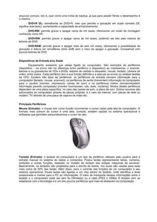 arquivos comuns, isto é, usar como uma mídia de backup, já que para assistir filmes o desempenho ë
o mesmo.
 DVD+R DL: semelhante ao DVD+R, mas que permite a gravação em dupla camada (DL
significa dual laver), aumentando a capacidade de armazenamento.
 DVD-RW: permite gravar e apagar cerca de mil vezes, oferecendo um modo de montagem
conhecido como VR.
 DVD+RW: permite gravar e apagar cerca de mil vezes, podendo ser lido pela maioria de
leitores de DVD.
 DVD-RAM: permite gravar e apagar mais de cem mil vezes, oferecendo a possibilidade de
gravação e leitura em simultâneo (time shift) sem o risco de apagar a gravação. Compatível com
poucos leitores de DVD.
Dispositivos de Entrada e/ou Saída
Equipamento acessório que esteja ligado ao computador. São exemplos de periféricos
(dispositivo - na prova não há diferença entre periférico e dispositivo) as impressoras, o scanner,
leitores e ou gravadores de CDs e DVDs, leitores de cartões e disquetes, mouse, teclado, câmera de
vídeo, entre outros. Cada periférico tem a sua função definida e a executa ao enviar ou receber tarefas
da CPU. Existem três tipos de periféricos: os periféricos de entrada (enviam informação para o
computador [teclado, mouse, scanner]); os periféricos de saída (transmitem informação do computador
para o usuário [monitor, impressora, caixas de som) e os periféricos mistos (enviam/recebem
informação para/do computador [monitor touchscreen, cds, dvds, modens]). Muitos destes periféricos
dependem de uma placa específica: no caso das caixas de som, a placa de som. Outros recursos são
adicionados ao computador através de placas próprias: é o caso da internet, com placas de rede ou
modem; TV através de uma placa de captura de vídeo etc.
Principais Periféricos
Mouse (Entrada): o mouse tem como função movimentar o cursor (seta) pela tela do computador. O
formato mais comum do cursor é uma seta, contudo, existem opções no sistema operacional e
softwares que permitem personalizarmos o cursor do rato.

Teclado (Entrada): o teclado de computador é um tipo de periférico utilizado pelo usuário para a
entrada manual no sistema de dados e comandos. Possui teclas representando letras, números,
símbolos e outras funções, baseado no modelo de teclado das antigas máquinas de escrever.
Basicamente, os teclados são projetados para a escrita de textos, nos quais são usadas para esse
meio cerca de 50% das teclas. Além disso, para o controle das funções de um computador e seu
sistema operacional. Essas teclas são ligadas a um chip dentro do teclado, onde identifica a tecla
pressionada e manda para a PC as informações. O meio de transporte dessas informações entre o
teclado e o computador pode ser sem fio (Wireless) ou a cabo (PS/2 e USB)e O teclado vem se
adaptando com a tecnologia e é um dos poucos periféricos que mais se destacam na computação.

 