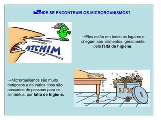 ONDE SE ENCONTRAM OS MICRORGANISMOS?
→Eles estão em todos os lugares e
chegam aos alimentos, geralmente
pela falta de higiene.
→Microrganismos são muito
perigosos e de vários tipos são
passados de pessoas para os
alimentos, por falta de higiene.
 
