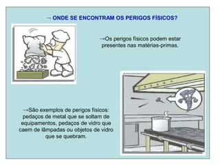  ONDE SE ENCONTRAM OS PERIGOS FÍSICOS?
→Os perigos físicos podem estar
presentes nas matérias-primas.
→São exemplos de perigos físicos:
pedaços de metal que se soltam de
equipamentos, pedaços de vidro que
caem de lâmpadas ou objetos de vidro
que se quebram.
 