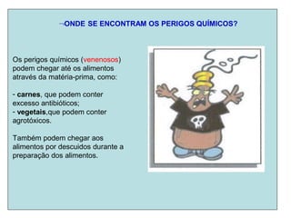 ONDE SE ENCONTRAM OS PERIGOS QUÍMICOS?
Os perigos químicos (venenosos)
podem chegar até os alimentos
através da matéria-prima, como:
- carnes, que podem conter
excesso antibióticos;
- vegetais,que podem conter
agrotóxicos.
Também podem chegar aos
alimentos por descuidos durante a
preparação dos alimentos.
 