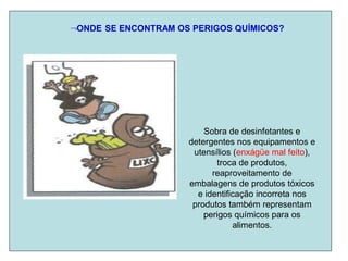 ONDE SE ENCONTRAM OS PERIGOS QUÍMICOS?
Sobra de desinfetantes e
detergentes nos equipamentos e
utensílios (enxágüe mal feito),
troca de produtos,
reaproveitamento de
embalagens de produtos tóxicos
e identificação incorreta nos
produtos também representam
perigos químicos para os
alimentos.
 