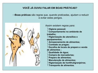 VOCÊ JÁ OUVIU FALAR EM BOAS PRÁTICAS?
→Boas práticas são regras que, quando praticadas, ajudam a reduzir
e evitar estes perigos.
Assim existem regras para:
Higiene pessoal;
Comportamento no ambiente de
trabalho;
Higienização de utensílios e
equipamentos;
Armazenamento de alimentos;
Combate as pragas;
Escolha de locais de preparo e venda
de alimentos ;
Qualidade da água;
Compra de mercadorias;
Preparo de alimentos;
Manutenção de alimentos;
Higienização de hortifrutigranjeiros;
Transporte de alimentos.
 