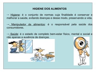 HIGIENE DOS ALIMENTOS
→ Higiene: é o conjunto de normas cuja finalidade é conservar e
melhorar a saúde, evitando doenças e desse modo, preservando a vida.
→ Manipulador de alimentos: é o responsável pela saúde dos
consumidores.
→ Saúde: é o estado de completo bem-estar físico, mental e social e
não apenas a ausência de doenças.
 
