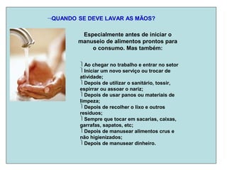QUANDO SE DEVE LAVAR AS MÃOS?
Especialmente antes de iniciar o
manuseio de alimentos prontos para
o consumo. Mas também:
Ao chegar no trabalho e entrar no setor
Iniciar um novo serviço ou trocar de
atividade;
Depois de utilizar o sanitário, tossir,
espirrar ou assoar o nariz;
Depois de usar panos ou materiais de
limpeza;
Depois de recolher o lixo e outros
resíduos;
Sempre que tocar em sacarias, caixas,
garrafas, sapatos, etc;
Depois de manusear alimentos crus e
não higienizados;
Depois de manusear dinheiro.
 