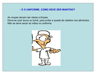  E O UNIFORME, COMO DEVE SER MANTIDO?
As roupas devem ser claras e limpas.
Deve-se usar touca ou boné, para evitar a queda de cabelos nos alimentos.
Não se deve secar as mãos no uniforme.
 