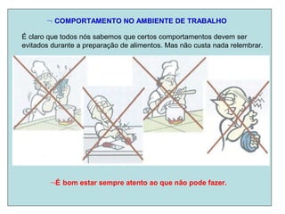  COMPORTAMENTO NO AMBIENTE DE TRABALHO
É claro que todos nós sabemos que certos comportamentos devem ser
evitados durante a preparação de alimentos. Mas não custa nada relembrar.
É bom estar sempre atento ao que não pode fazer.
 