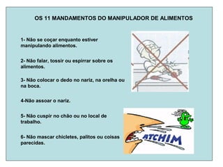 OS 11 MANDAMENTOS DO MANIPULADOR DE ALIMENTOS
1- Não se coçar enquanto estiver
manipulando alimentos.
2- Não falar, tossir ou espirrar sobre os
alimentos.
3- Não colocar o dedo no nariz, na orelha ou
na boca.
4-Não assoar o nariz.
5- Não cuspir no chão ou no local de
trabalho.
6- Não mascar chicletes, palitos ou coisas
parecidas.
 
