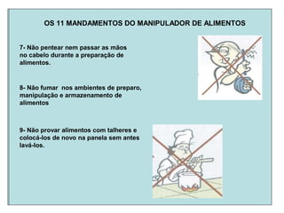 OS 11 MANDAMENTOS DO MANIPULADOR DE ALIMENTOS
7- Não pentear nem passar as mãos
no cabelo durante a preparação de
alimentos.
8- Não fumar nos ambientes de preparo,
manipulação e armazenamento de
alimentos
9- Não provar alimentos com talheres e
colocá-los de novo na panela sem antes
lavá-los.
 