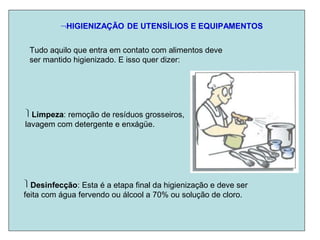 HIGIENIZAÇÃO DE UTENSÍLIOS E EQUIPAMENTOS
Tudo aquilo que entra em contato com alimentos deve
ser mantido higienizado. E isso quer dizer:
Limpeza: remoção de resíduos grosseiros,
lavagem com detergente e enxágüe.
Desinfecção: Esta é a etapa final da higienização e deve ser
feita com água fervendo ou álcool a 70% ou solução de cloro.
 