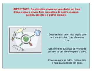 IMPORTANTE: Os utensílios devem ser guardados em local
limpo e seco, e devem ficar protegidos de poeira, moscas,
baratas, pássaros, e outros animais.
Deve-se lavar bem tudo aquilo que
entre em contato com alimentos
crus.
Essa medida evita que os micróbios
passem de um alimento para o outro.
Isso vale para as mãos, mesas, pias
e para os utensílios em geral.
 