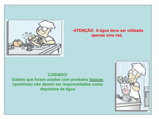 ATENÇÃO: A água deve ser utilizada
apenas uma vez.
CUIDADO!
Galões que foram usados com produtos t
tó
óx
xi
ic
co
os
s
(químicos) não devem ser reaproveitados como
depósitos de água
 
