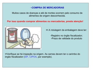 COMPRA DE MERCADORIAS
Muitos casos de doenças e até de mortes ocorrem pelo consumo de
alimentos de origem desconhecida.
Por isso quando comprar alimentos ou mercadorias, preste atenção!
 A rotulagem da embalagem deve ter:
-Registro no órgão fiscalizador;
-Prazo de validade do produto
Verifique se há inspeção na origem. As carnes devem ter o carimbo do
órgão fiscalizador (SIF, CIPOA, por exemplo).
 