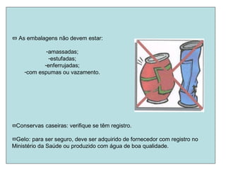  As embalagens não devem estar:
-amassadas;
-estufadas;
-enferrujadas;
-com espumas ou vazamento.
Conservas caseiras: verifique se têm registro.
Gelo: para ser seguro, deve ser adquirido de fornecedor com registro no
Ministério da Saúde ou produzido com água de boa qualidade.
 