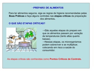 PREPARO DE ALIMENTOS
Para ter alimentos seguros, siga as regras de higiene recomendadas pelas
Boas Práticas e faça alguns controles nas etapas críticas da preparação
dos alimentos.
O QUE SÃO ETAPAS CRÍTICAS?
→São aquelas etapas do preparo em
que os alimentos passam por variação
de temperaturas (tanto altas quanto
baixas).
→Nessas etapas, os microrganismos
podem sobreviver e se multiplicar,
colocando em risco a saúde do
consumidor.
As etapas críticas são conhecidas como Pontos Críticos de Controle.
 