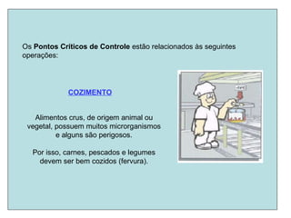 Os Pontos Críticos de Controle estão relacionados às seguintes
operações:
COZIMENTO
Alimentos crus, de origem animal ou
vegetal, possuem muitos microrganismos
e alguns são perigosos.
Por isso, carnes, pescados e legumes
devem ser bem cozidos (fervura).
 