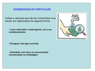 HIGIENIZAÇÃO DE HORTALIÇAS
Folhas e verduras que vão ser consumidos crus
devem ser higienizados da seguinte forma:
- Lavar cada folha e cada legume, um a um,
cuidadosamente.
- Enxaguar sob água corrente.
- Desinfetar com cloro na concentração
recomendada na embalagem.
 