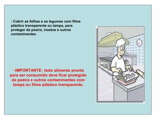 - Cobrir as folhas e os legumes com filme
plástico transparente ou tampa, para
proteger da poeira, insetos e outros
contaminantes.
IMPORTANTE: todo alimento pronto
para ser consumido deve ficar protegido
de poeira e outros contaminantes com
tampa ou filme plástico transparente.
 
