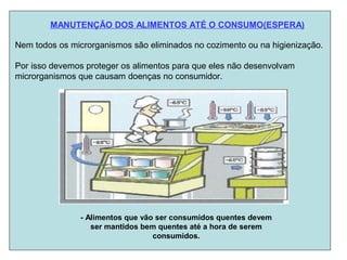 MANUTENÇÃO DOS ALIMENTOS ATÉ O CONSUMO(ESPERA)
Nem todos os microrganismos são eliminados no cozimento ou na higienização.
Por isso devemos proteger os alimentos para que eles não desenvolvam
microrganismos que causam doenças no consumidor.
- Alimentos que vão ser consumidos quentes devem
ser mantidos bem quentes até a hora de serem
consumidos.
 