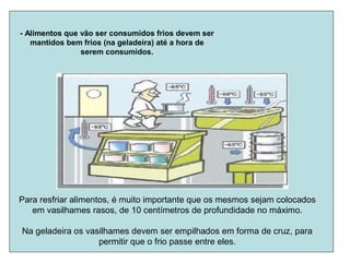 - Alimentos que vão ser consumidos frios devem ser
mantidos bem frios (na geladeira) até a hora de
serem consumidos.
Para resfriar alimentos, é muito importante que os mesmos sejam colocados
em vasilhames rasos, de 10 centímetros de profundidade no máximo.
Na geladeira os vasilhames devem ser empilhados em forma de cruz, para
permitir que o frio passe entre eles.
 