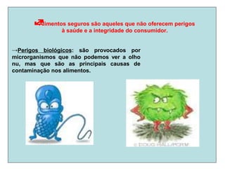 Alimentos seguros são aqueles que não oferecem perigos
à saúde e a integridade do consumidor.
→Perigos biológicos: são provocados por
microrganismos que não podemos ver a olho
nu, mas que são as principais causas de
contaminação nos alimentos.
 