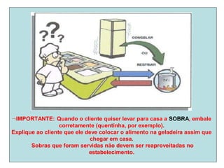 IMPORTANTE: Quando o cliente quiser levar para casa a SOBRA, embale
corretamente (quentinha, por exemplo).
Explique ao cliente que ele deve colocar o alimento na geladeira assim que
chegar em casa.
Sobras que foram servidas não devem ser reaproveitadas no
estabelecimento.
 