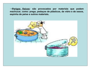 →Perigos físicos: são provocados por materiais que podem
machucar, como: prego, pedaços de plásticos, de vidro e de ossos,
espinha de peixe e outros materiais.
 