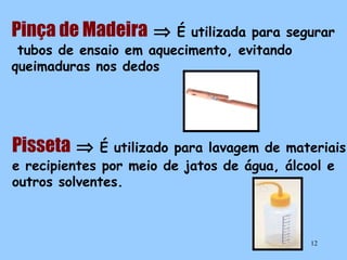 Pinça de Madeira ⇒

É utilizada para segurar
tubos de ensaio em aquecimento, evitando
queimaduras nos dedos

Pisseta ⇒

É utilizado para lavagem de materiais
e recipientes por meio de jatos de água, álcool e
outros solventes.

12

 