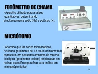FOTÔMETRO DE CHAMA
• Aparelho utilizado para análises

quantitativas, determinando
simultaneamente sódio (Na) e potássio (K).

MICRÓTOMO
• Aparelho que faz cortes microscópicos,

•variando geralmente de 1 à 10μm (micrómetros) de
espessura, em pequenas amostras de material
biológico (geralmente tecidos) emblocadas em
resinas específicas(parafina) para análise em
microscópio óptico.

16

 