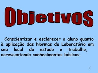 Conscientizar e esclarecer o aluno quanto
à aplicação das Normas de Laboratório em
seu local de estudo e trabalho,
acrescentando conhecimentos básicos.
2

 