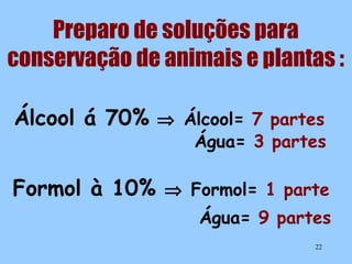 Preparo de soluções para
conservação de animais e plantas :
Álcool á 70% ⇒ Álcool= 7 partes

Água= 3 partes

Formol à 10% ⇒ Formol= 1 parte
Água= 9 partes
22

 