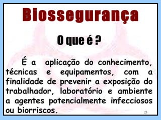 Biossegurança
O que é ?
É a aplicação do conhecimento,
técnicas e equipamentos, com a
finalidade de prevenir a exposição do
trabalhador, laboratório e ambiente
a agentes potencialmente infecciosos
ou biorriscos.
23

 