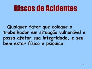Riscos de Acidentes
Qualquer fator que coloque o
trabalhador em situação vulnerável e
possa afetar sua integridade, e seu
bem estar físico e psíquico.

34

 