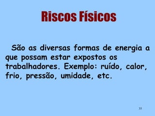Riscos Físicos
São as diversas formas de energia a
que possam estar expostos os
trabalhadores. Exemplo: ruído, calor,
frio, pressão, umidade, etc.

35

 
