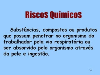 RiscoS QuímicoS
Substâncias, compostos ou produtos
que possam penetrar no organismo do
trabalhador pela via respiratória ou
ser absorvido pelo organismo através
da pele e ingestão.
36

 