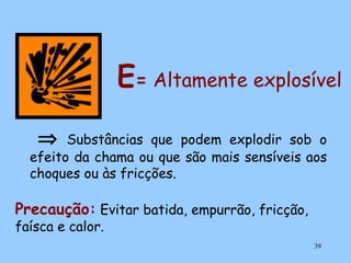 E= Altamente explosível
⇒

Substâncias que podem explodir sob o
efeito da chama ou que são mais sensíveis aos
choques ou às fricções.

Precaução: Evitar batida, empurrão, fricção,
faísca e calor.

39

 