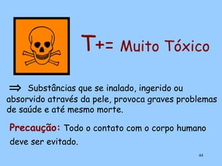 T+= Muito Tóxico
⇒

Substâncias que se inalado, ingerido ou
absorvido através da pele, provoca graves problemas
de saúde e até mesmo morte.

Precaução: Todo o contato com o corpo humano
deve ser evitado.
44

 