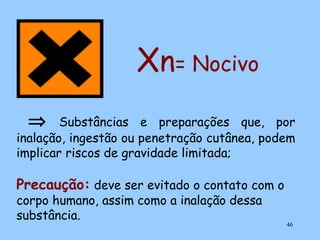 Xn= Nocivo
⇒

Substâncias e preparações que, por
inalação, ingestão ou penetração cutânea, podem
implicar riscos de gravidade limitada;

Precaução: deve ser evitado o contato com o
corpo humano, assim como a inalação dessa
substância.

46

 