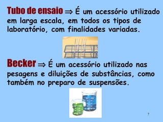 Tubo de ensaio ⇒ É

um acessório utilizado
em larga escala, em todos os tipos de
laboratório, com finalidades variadas.

Becker ⇒ É

um acessório utilizado nas
pesagens e diluições de substâncias, como
também no preparo de suspensões.

7

 