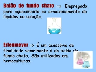 Balão de fundo chato ⇒

Empregado
para aquecimento ou armazenamento de
líquidos ou solução.

Erlenmeyer ⇒

É um acessório de
finalidade semelhante à do balão de
fundo chato. São utilizados em
hemoculturas.
8

 