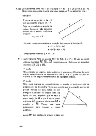Solução
Simplificando obtemos: y = 4x-25
C
B
A reta MP tem coeficiente angular m dado por:
100
4.13) Consideremos uma reta r de equação y = 4x - 3 e um ponto a (6; -1).
Determine a equação de uma reta s que passa por A e é paralela à reta r.
4.14) Num triângulo ABC, os pontos M(7; 2), N(8; 6) e P(4; 5) são os pontos
médios dos lados AB, BC e AC respectivamente. Determine as equações
das retas AB, AC e BC.
A reta r, de equação y = 4x - 3,
tem coeficiente angular mr = 4.
Seja ms o coeficiente angular da
reta s. Como ser são paralelas,
devem ter o mesmo coeficiente
angular.
BC.
para
1° modo
Uma maneira de resolver este problema é, usando as fórmulas do ponto
médio, determinarmos as coordenadas de A, B e C (como foi feito no
capítulo 2). Em seguida determinamos as equações pedidas.
Portanto, podemos determinar a equação de s usando a fórmula 4.5:
y - yA =m(x - xA)
y - (-1) = 4(x - 6)
2° modo
Uma outra maneira de encaminharmos a solução é lembrarmo-nos da
propriedade da Geometria Plana que nos diz que o segmento que liga os
pontos médios de dois lados de um
triângulo é paralelo ao terceiro lado. Na
figura ao lado, supondo que M seja o
ponto médio de AB e que P seja o ponto
médio de AC, podemos afirmar que MP é
paralelo a BC. Vamos usar essa
propriedade para resolver o nosso
problema.
ms - mr - 4
 