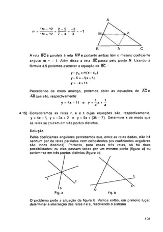 N C
B
e
y = 4x - 11 e
Fig. a Fig. b
101
e t cujas equações são, respectivamente,
y = 5x + (3k - 7). Determine k de modo que
2-5
7-4
Solução
Pelos coeficientes angulares percebemos que, entre as retas dadas, não há
nenhum par de retas paralelas nem coincidentes (os coeficientes angulares
são todos distintos). Portanto, para essas três retas, só há duas
possibilidades' ou elas passam todas por um mesmo ponto (figura a) ou
cortam-se em três pontos distintos (figura b).
A reta BC é paralela à reta MPe portanto ambas têm o mesmo coeficiente
angular m = - 1. Além disso a reta BC passa pelo ponto N Usando a
fórmula 4.5 podemos escrever a equação de BC ‘
y-yN = m(x-xN)
y-6 = -1(x-8)
y = -x + 14
O problema pede a situação da figura b. Vamos então, em primeiro lugar,
determinar a interseção das retas r e s. resolvendo o sistema
yM - yP
m =------------
“M - ’P
4.15) Consideremos as retas r, s
y = 4x - 1, y = - 3x + 2 e
as retas se cruzem em três pontos distintos.
Procedendo de modo análogo, podemos obter as equações de AC
ÀBque são, respectivamente
=2.-1
3
1 1
y - — x +
4 4
 